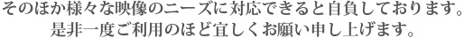 そのほか様々な映像のニーズに対応できると自負しております。是非一度ご利用のほど宜しくお願い申し上げます。